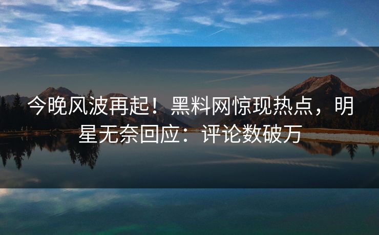 今晚风波再起！黑料网惊现热点，明星无奈回应：评论数破万  第1张