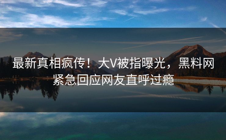最新真相疯传！大V被指曝光，黑料网紧急回应网友直呼过瘾