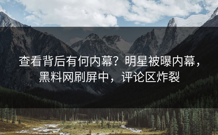 查看背后有何内幕？明星被曝内幕，黑料网刷屏中，评论区炸裂