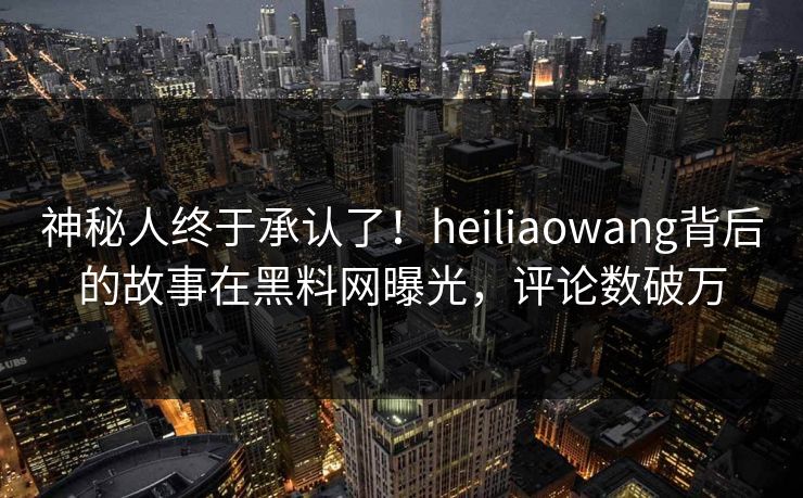 神秘人终于承认了！heiliaowang背后的故事在黑料网曝光，评论数破万  第1张