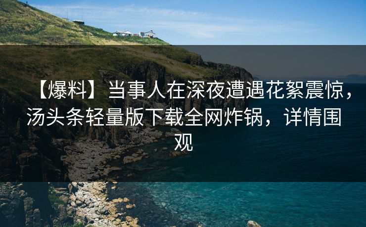 【爆料】当事人在深夜遭遇花絮震惊，汤头条轻量版下载全网炸锅，详情围观