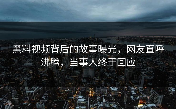黑料视频背后的故事曝光，网友直呼沸腾，当事人终于回应