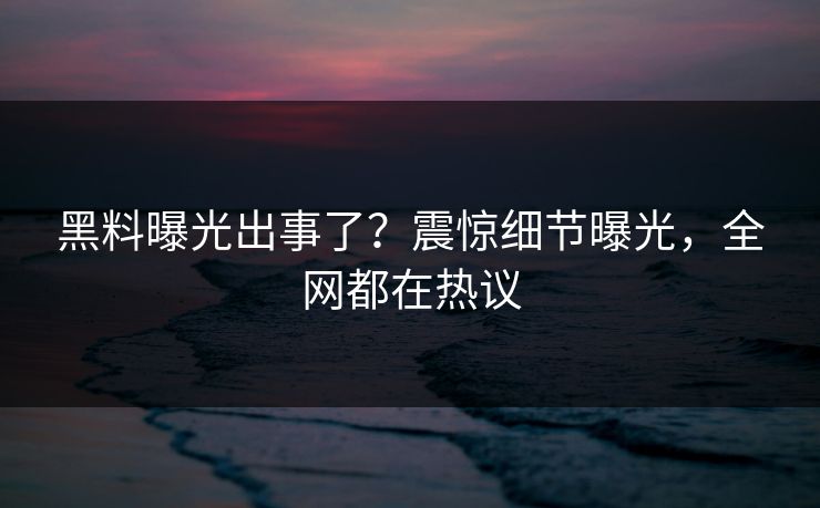 黑料曝光出事了？震惊细节曝光，全网都在热议