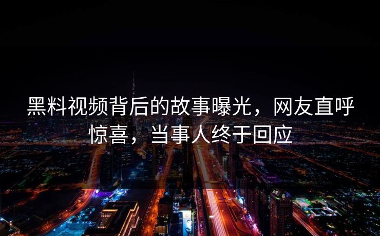 黑料视频背后的故事曝光，网友直呼惊喜，当事人终于回应