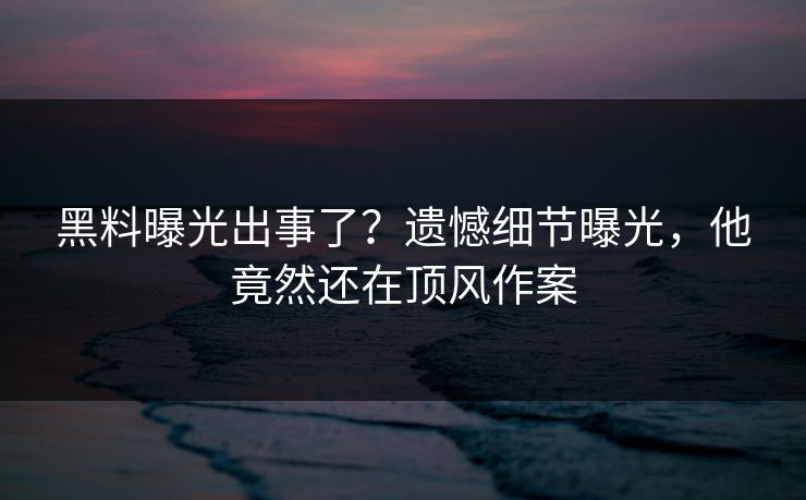 黑料曝光出事了？遗憾细节曝光，他竟然还在顶风作案