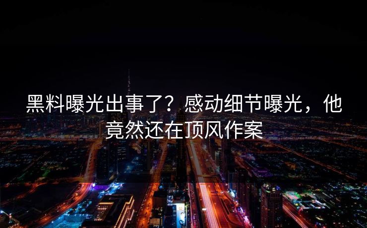 黑料曝光出事了？感动细节曝光，他竟然还在顶风作案