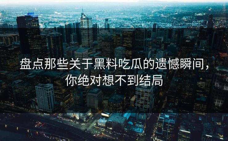 盘点那些关于黑料吃瓜的遗憾瞬间，你绝对想不到结局  第1张