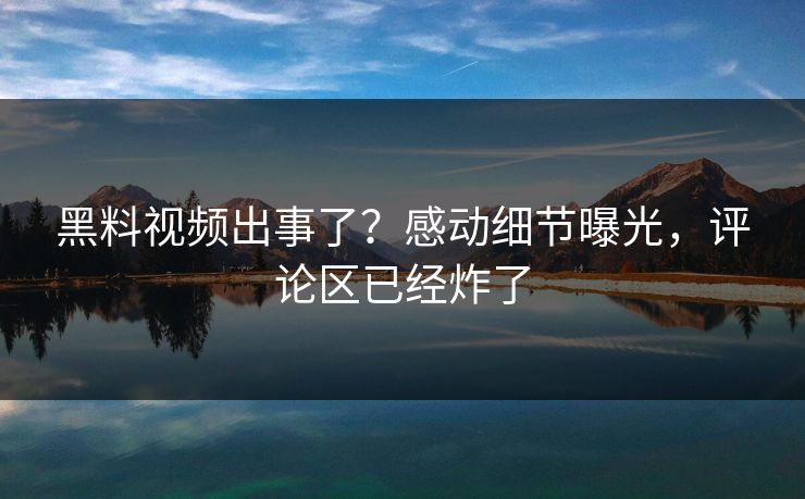 黑料视频出事了？感动细节曝光，评论区已经炸了
