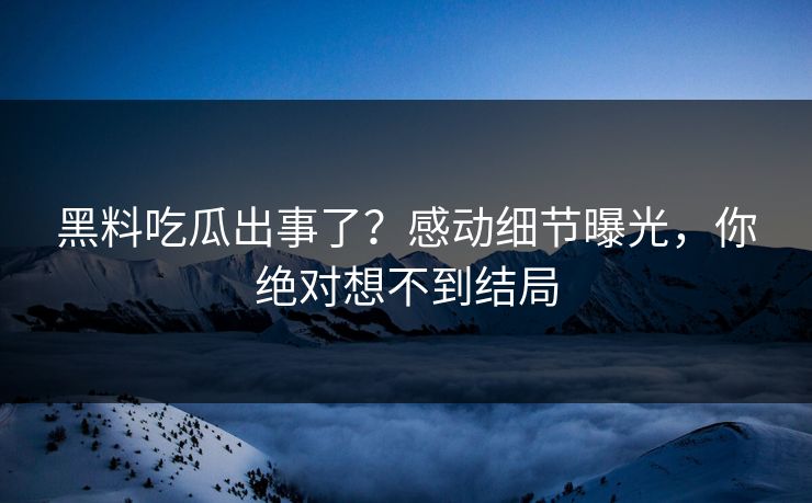黑料吃瓜出事了？感动细节曝光，你绝对想不到结局