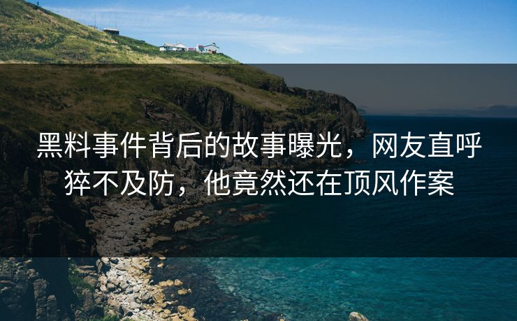 黑料事件背后的故事曝光，网友直呼猝不及防，他竟然还在顶风作案