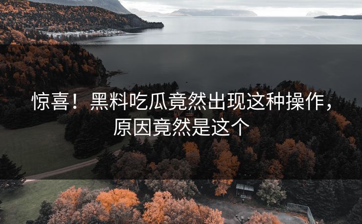 惊喜！黑料吃瓜竟然出现这种操作，原因竟然是这个