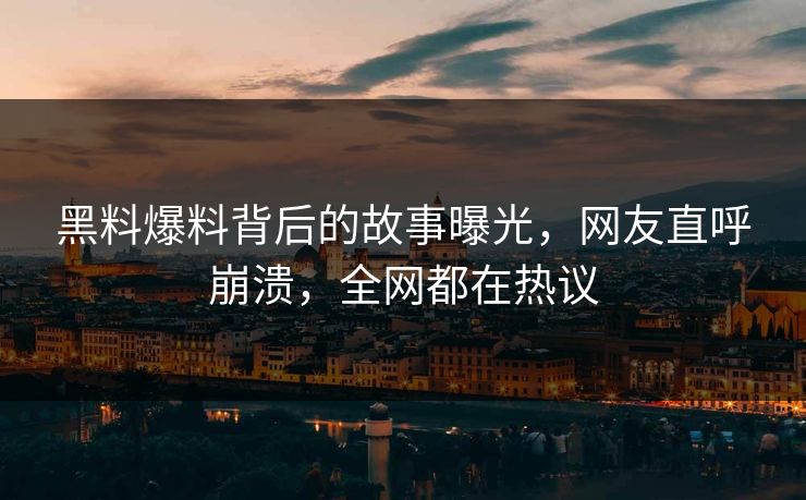 黑料爆料背后的故事曝光，网友直呼崩溃，全网都在热议