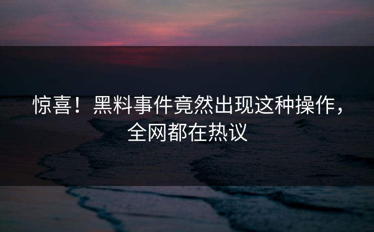 惊喜！黑料事件竟然出现这种操作，全网都在热议