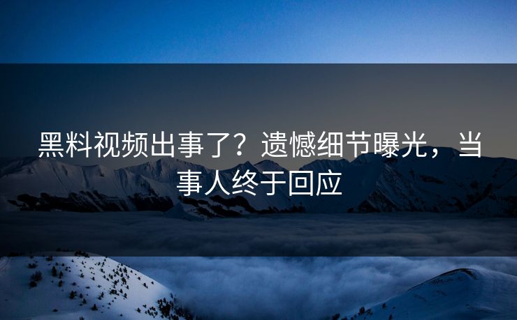 黑料视频出事了？遗憾细节曝光，当事人终于回应