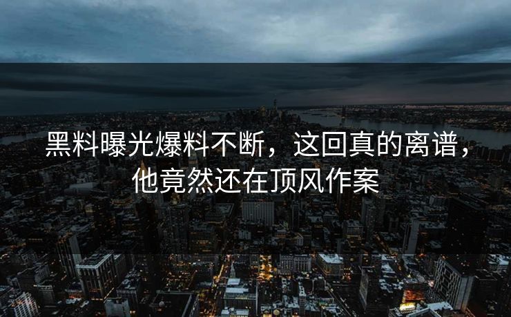 黑料曝光爆料不断，这回真的离谱，他竟然还在顶风作案