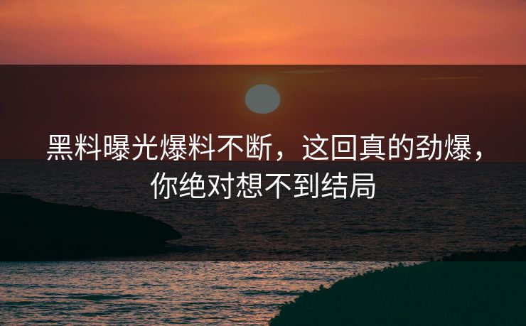 黑料曝光爆料不断，这回真的劲爆，你绝对想不到结局