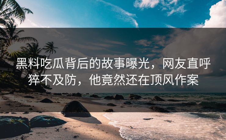 黑料吃瓜背后的故事曝光，网友直呼猝不及防，他竟然还在顶风作案
