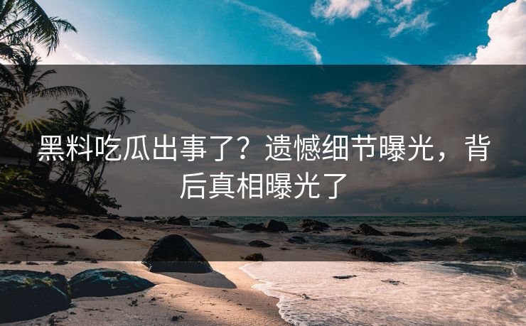 黑料吃瓜出事了？遗憾细节曝光，背后真相曝光了