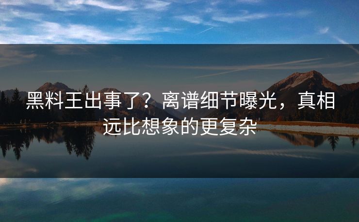 黑料王出事了？离谱细节曝光，真相远比想象的更复杂