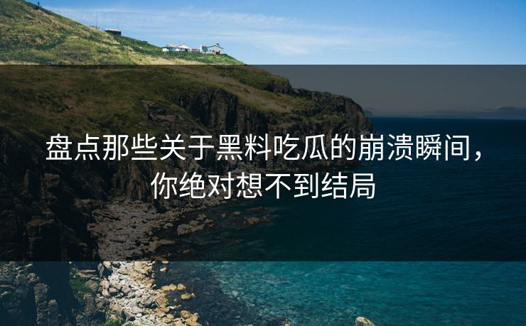 盘点那些关于黑料吃瓜的崩溃瞬间，你绝对想不到结局