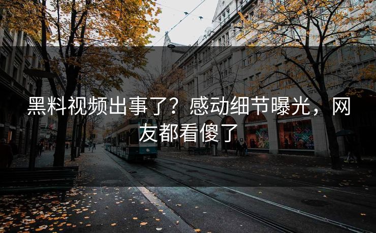 黑料视频出事了？感动细节曝光，网友都看傻了  第1张