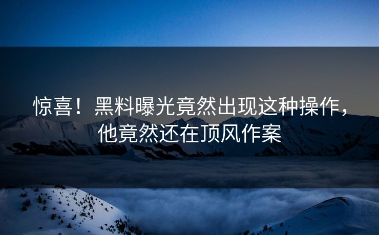 惊喜！黑料曝光竟然出现这种操作，他竟然还在顶风作案  第1张