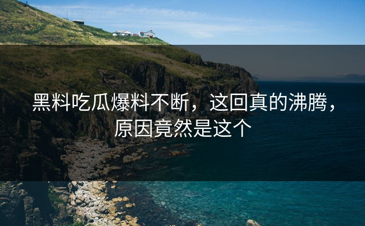 黑料吃瓜爆料不断，这回真的沸腾，原因竟然是这个