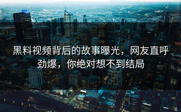 黑料视频背后的故事曝光，网友直呼劲爆，你绝对想不到结局