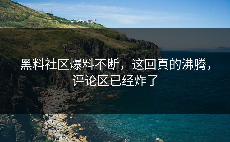 黑料社区爆料不断，这回真的沸腾，评论区已经炸了