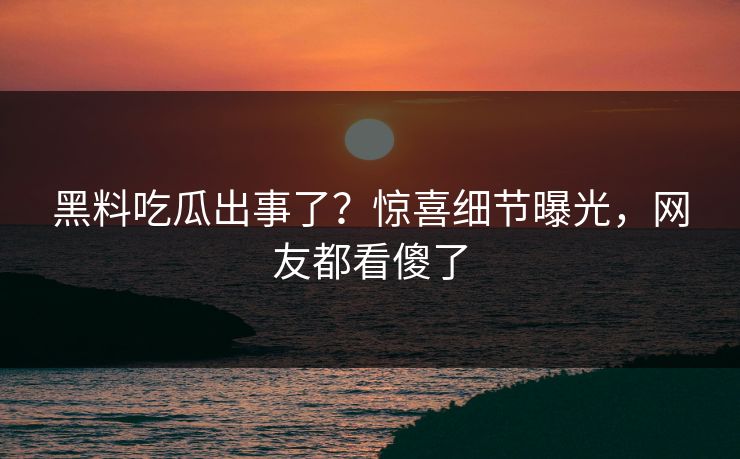 黑料吃瓜出事了？惊喜细节曝光，网友都看傻了  第1张