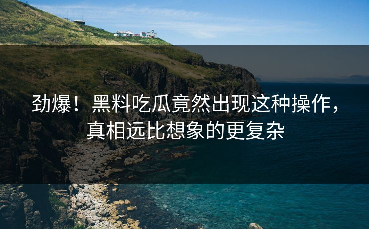 劲爆！黑料吃瓜竟然出现这种操作，真相远比想象的更复杂