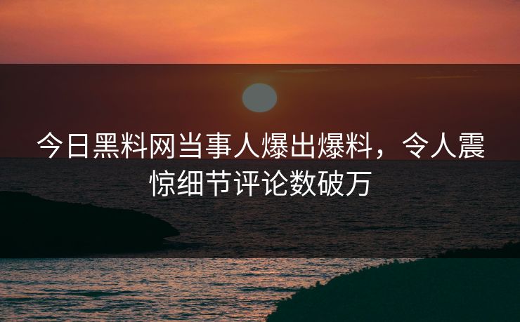 今日黑料网当事人爆出爆料，令人震惊细节评论数破万