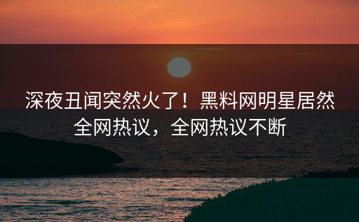 深夜丑闻突然火了！黑料网明星居然全网热议，全网热议不断  第1张