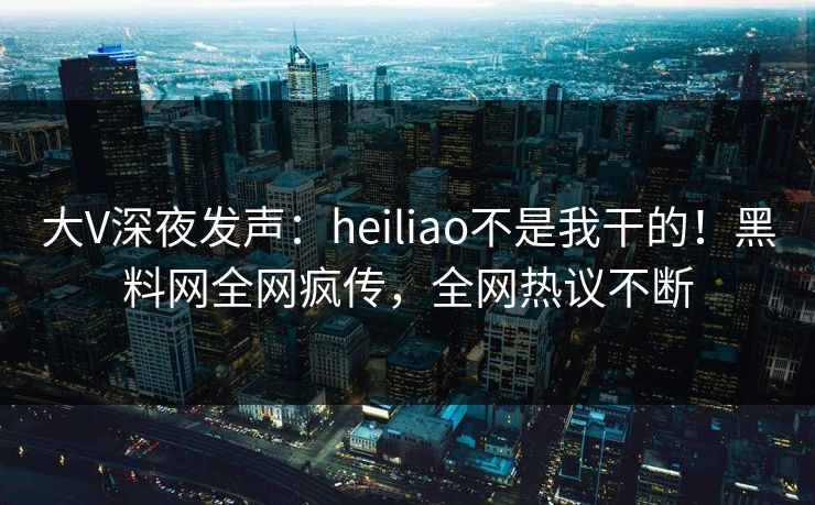 大V深夜发声：heiliao不是我干的！黑料网全网疯传，全网热议不断  第1张