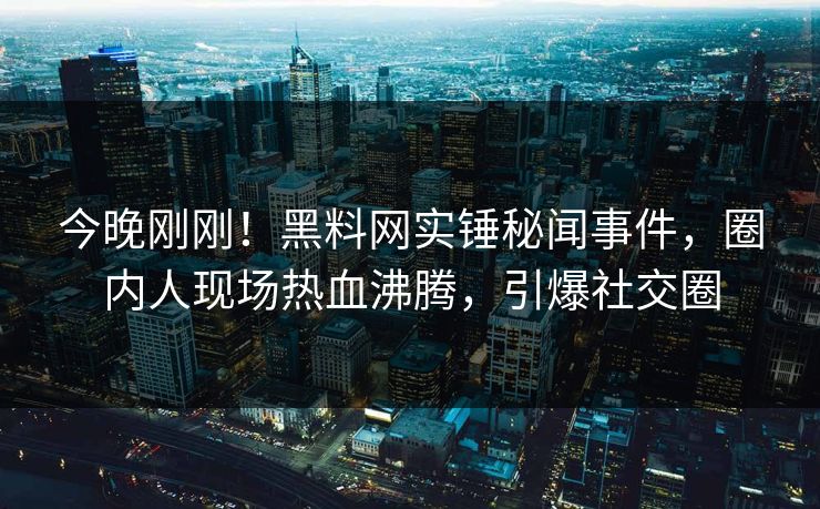 今晚刚刚！黑料网实锤秘闻事件，圈内人现场热血沸腾，引爆社交圈  第1张