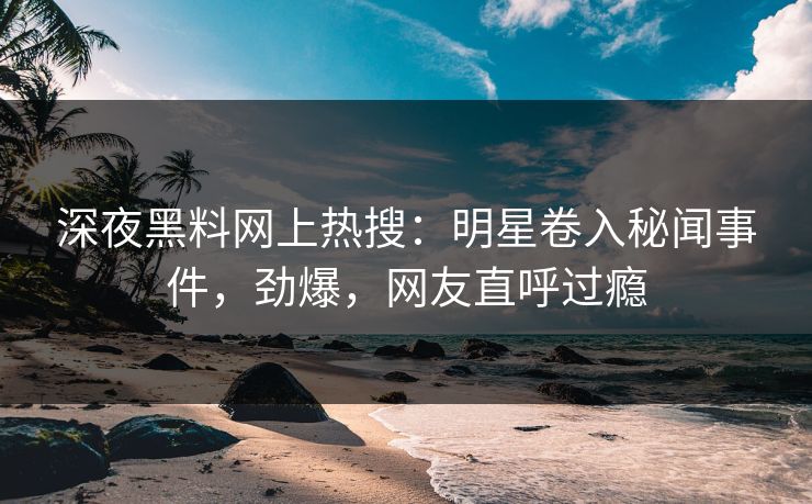 深夜黑料网上热搜：明星卷入秘闻事件，劲爆，网友直呼过瘾