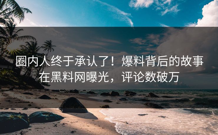 圈内人终于承认了！爆料背后的故事在黑料网曝光，评论数破万  第1张