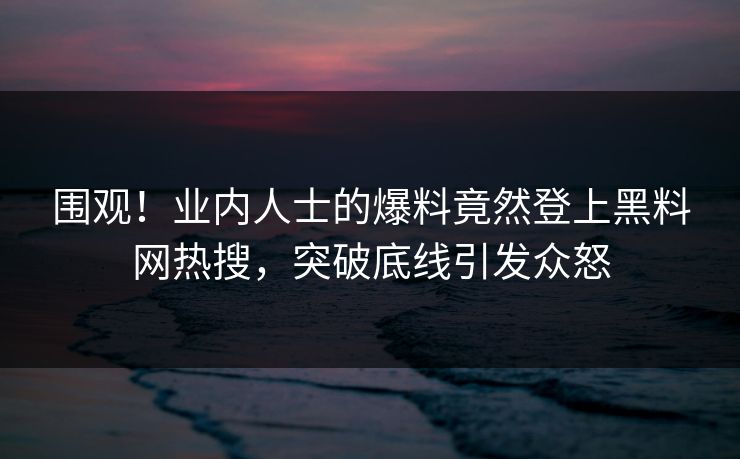 围观！业内人士的爆料竟然登上黑料网热搜，突破底线引发众怒  第1张