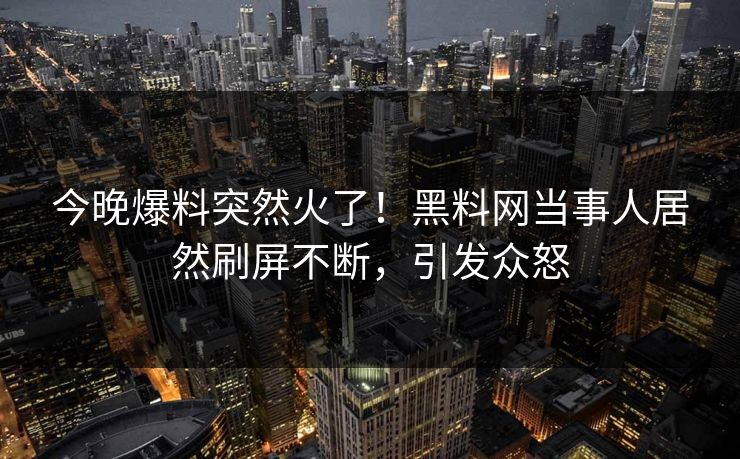 今晚爆料突然火了！黑料网当事人居然刷屏不断，引发众怒