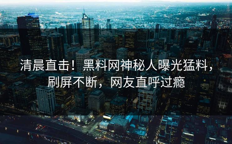 清晨直击！黑料网神秘人曝光猛料，刷屏不断，网友直呼过瘾  第1张