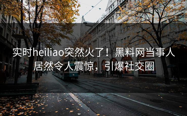 实时heiliao突然火了！黑料网当事人居然令人震惊，引爆社交圈