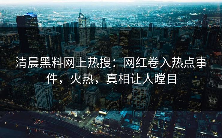 清晨黑料网上热搜：网红卷入热点事件，火热，真相让人瞠目  第1张
