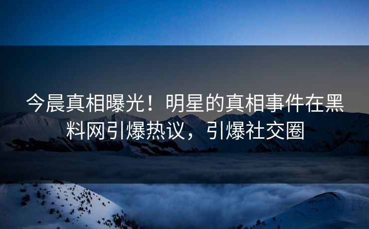 今晨真相曝光！明星的真相事件在黑料网引爆热议，引爆社交圈
