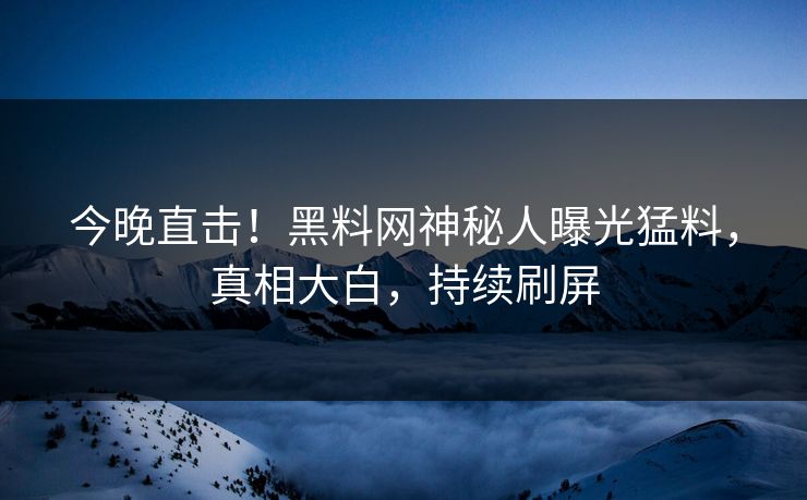 今晚直击！黑料网神秘人曝光猛料，真相大白，持续刷屏