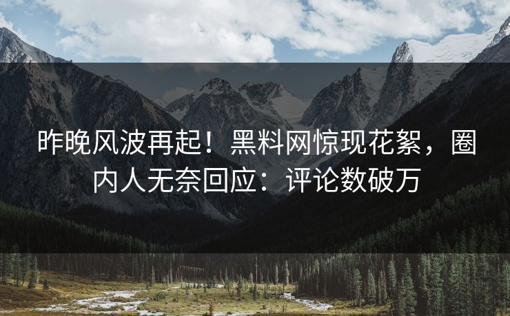 昨晚风波再起！黑料网惊现花絮，圈内人无奈回应：评论数破万