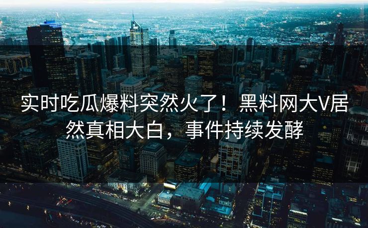 实时吃瓜爆料突然火了！黑料网大V居然真相大白，事件持续发酵