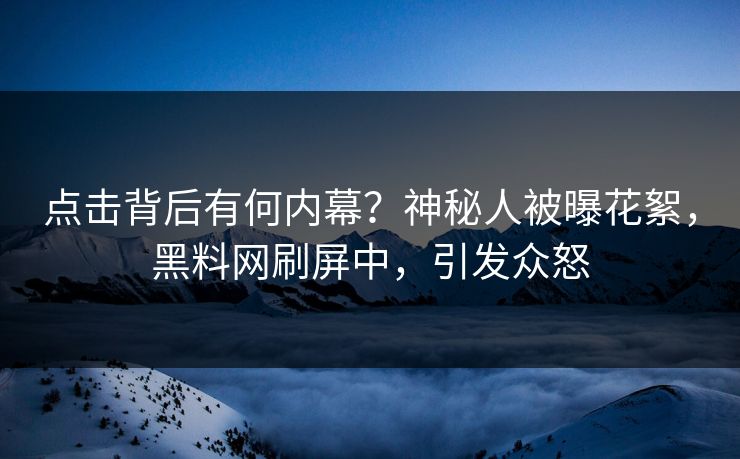 点击背后有何内幕？神秘人被曝花絮，黑料网刷屏中，引发众怒  第1张