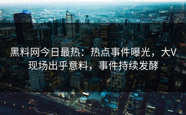 黑料网今日最热：热点事件曝光，大V现场出乎意料，事件持续发酵  第1张
