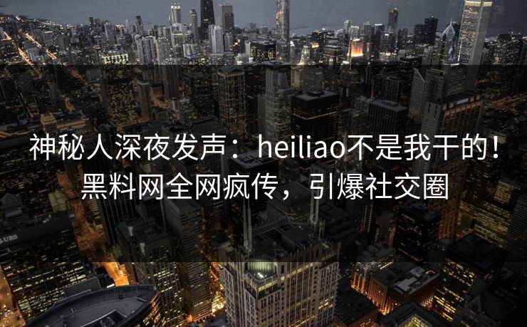 神秘人深夜发声：heiliao不是我干的！黑料网全网疯传，引爆社交圈