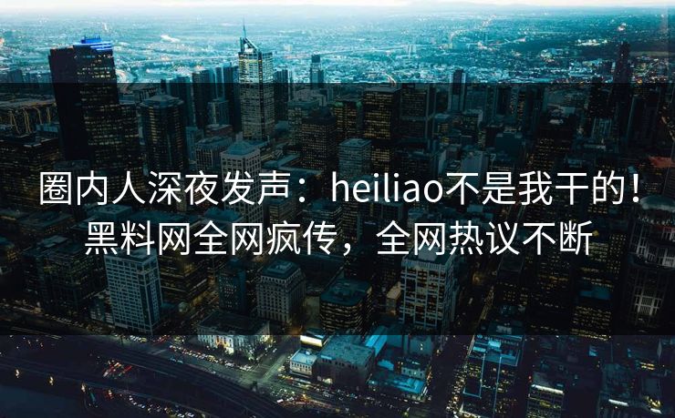 圈内人深夜发声：heiliao不是我干的！黑料网全网疯传，全网热议不断  第1张